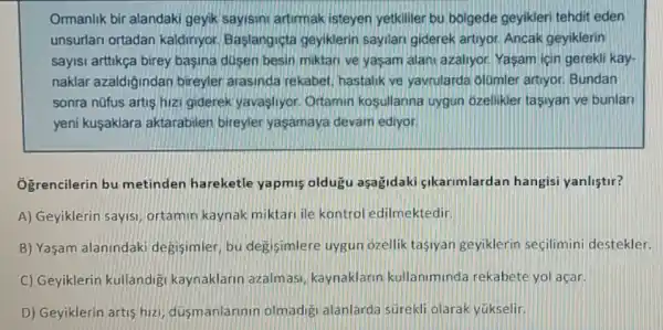 Ormanlik bir alandaki geyik sayisini artirmak isteyen yetkililer bu bolgede geyikleri tehdit eden
unsurlari ortadan kaldinyor. Baslangiçta geyiklerin sayilari giderek artiyor. Ancak geyiklerin
sayisi arttikça birey basina dusen besin miktari ve yaşam alani azaliyor. Yasam için gerekli kay-
naklar azaldigindan bireyler arasinda rekabet hastalik ve yavrularda olomler artiyor. Bundan
sonra nüfus artis hizi giderek yavasliyor Ortamin kosullarina uygun ozellikler tasiyan ve bunlar
yeni kuşaklara aktarabilen bireyler yaşamaya devam ediyor.
Ogrencilerin bu metinden hareketle yapmis oldugu aşağidaki gikarimlardan hangisi yanlistir?
A) Geyiklerin sayisi ortamin kaynak miktari ile kontrol edilmektedir,
B) Yaşam alanindaki degisimler, bu degisimlere uygun ozellik tasiyan geyiklerin seçilimini destekler.
C) Geyiklerin kullandig kaynaklarin azalmasi kaynaklarin kullaniminda rekabete yol açar.
D) Geyiklerin artis hiz dusmanlarinin olmadig alanlarda surekli olarak yükselir.