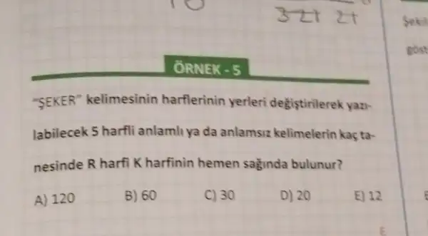 ORNEK - 5
"SEKER"kelimesinin harflerinin yerleri degistirilerek yazi-
labilecek 5 harfli anlamli ya da anlamsiz kelimelerin kaç ta-
nesinde R harfi Kharfinin hemen saginda bulunur?
A) 120
B) 60
C) 30
D) 20
E) 12
E
Sekil
gost