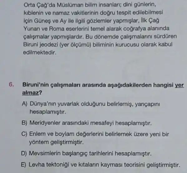 Orta Cag'da Müslúman bilim insanlari; dini gúnlerin,
kiblenin ve namaz vakitlerinin doğru tespit edilebilmesi
lçin Gũnes ve Ay lle ilgili gózlemler yapmişlar, lik Cag
Yunan ve Roma eserlerini temel alarak cografya alaninda
calişmalar yapmişlardir Bu dōnemde calişmalarin súrdüren
Biruni jeodezi (yer olçümũ) biliminin kurucusu olarak kabul
edilmektedir.
6. Biruni'nin çalişmalari arasinda aşağidakilerden hangisi yer
almaz?
A) Dünya'nin yuvarlak olduğunu belirlemiş , yariçapini
hesaplamiştir.
B) Meridyenler arasindaki mesafeyi hesaplamiştir.
C) Enlem ve boylam değerlerini belirlemek üzere yeni bir
yõntem geliştirmiştir.
D) Mevsimlerin başlangig tarihlerini hesaplamiştir.
E) Levha tektonigi ve kitalarin kaymasi teorisini geliştirmiştir.