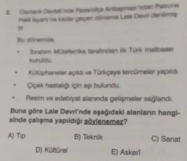 Osmank Deviet nde Pasarolga Antlagmasi ndan Patrona
kadar gepen doneme Lale Devri denlimit
tir
Bu donemde.
lbrahim MUteferrika tarafindan ilk Turk matbaas
kuruldu
Kotuphane ler apildive Turkeye tercümeler yapidi.
Cigek hastalig igin aşi bulundu.
Resim ve edebiyat alaninda gelismeler saglandi.
Buna gore Lale Devri'nde aşağidaki alanlarin hangl.
sinde calisma yapildig sovlenemez?
A) Tip
B) Teknik
C) Sanat
D) Kültürel
E) Askeri