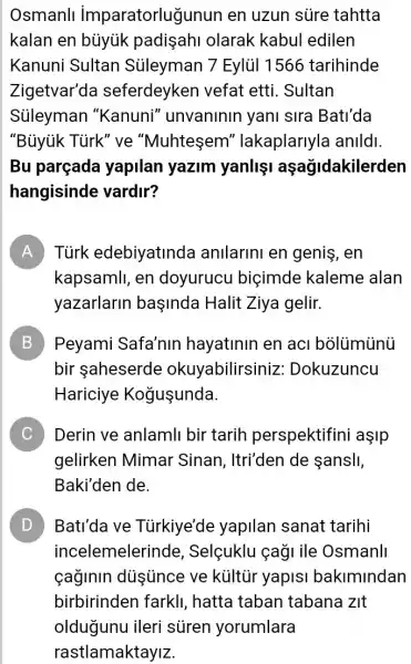 Osmanll imparatorluğunun en uzun sủre tahtta
kalan en búyúk padişahi olarak kabul edilen
Kanuni Sultan Sủleyman 7 Eylùi 1566 tarihinde
Zigetvar'da seferdeyken vefat etti. Sultan
Sủleyman "Kanuni"unvaninin yani sira Bati'da
"Bủyiik Tủrk" ve "Muhtesem'' lakaplarlyla anlldl
Bu parçada yapilan yazim yanlişi açağidakilerden
hangisinde vardir?
A Tùrk edebiyatinda anilarini en geniş , en
kapsamll, en doyurucu biçimde kaleme alan
yazarlarin başinda Halit Ziya gelir.
B Peyami Safa'nin hayatinin en acl 5
bir aheserde okuyabilirsiniz : Dokuzuncu
Hariciye Kogusunda
C Derin ve anlamli bir tarih perspektifini asip
gelirken Mimar Sinan, Itri'den de sansll,
Baki'den de.
D Bati'da ve Tủirkiye'de yapilan sanat tarihi
incelemelerind 2, Selçuklu çaği ile Osmanll
caginin dúsúnce ve kültũr yapisi bakimindan