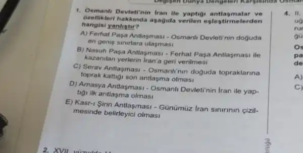 ozellikleri aşağida verilen eşlestirmelerden
1. Osmani Devleti'nin Iran ile yaptiçi antlasmalar ve
hangisi yanlistir?
A) Ferhat Pasa Antlasmasi - Osmanli Devleti'nin doguda
en genis sinirlara ulasmasi
B) Nasuh Paşa Antlasmasi - Ferhat Paşa Antlaşmasi ile
kazanilan yerlerin Iran'a geri verilmesi
C) Serav Antlaşmasi - Osmanlinin doğuda topraklarina
toprak kattiği son antlaşma olmasi
D) Amasya Antlaşmasi - Osmanli Devleti'nin iran ile yap-
tigi ilk antlaşma olmasi
E) Kasr-1 Sirin Antlasmas - Günümúz Iran sinirinin cizil-
mesinde belirleyici olmasi
4. II.
ug
rur
gủ
Os
pa
de
A)
C)