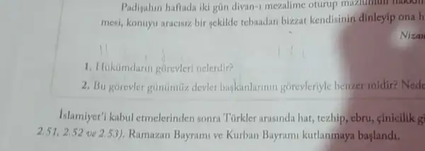 Padigahin haftada iki gün divan-1 mezalime oturup mazlumun makkin
mesi, konuyu aracisiz bir gekilde tebaadan bizzat kendisinin dinleyip ona h
Nizan
1. Hiktimdurin gorevleri nelerdir?
2. Bu górevler gủnümứz devlet baskinlarinin gorevleriyle benzer midir? Nede
Islamiyet'i kabul etmelerinden sonra Türkler arasinda hat tezhip, ebru, cinicilik g
2.51,2.52 ve 2.5.3). Ramazan Bayrami ve Kurban Bayram kutlanmaya baslandi.