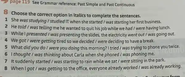 page 119 See Grammar reference: Past Simple and Past Continuous
8 Choose the correct option in italics to complete the sentences.
1 She was studying I studied IT when she started / was starting her first business.
2 He told/was telling me he wanted to quit his job while we had I were having lunch.
3 Whilel presented/was presenting the slides, the electricity went out I was going out.
4 We got/were getting tired so we decided I were deciding to have a break.
5 What did you do I were you doing this morning ? I tried I was trying to phone you twice.
61 thought I was thinking about Carla when she phoned 1 was phoning me.
7 It suddenly started I was starting to rain while we sat / were sitting in the park.
8 When I got/was getting to the office, everyone already worked I was already working.