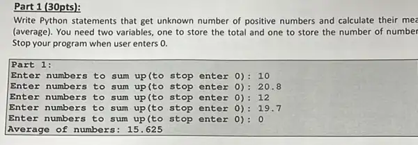 Part 1 (30pts):
Write Python statements that get unknown number of positive numbers and calculate their mee
(average). You need two variables, one to store the total and one to store the number of number
Stop your program when user enters 0.
Part 1:
Enter numbers to sum up(to stop enter 0): 10
Enter numbers to sum up(to stop enter 0): 20.8
Enter numbers to sum up(to stop enter 0): 12
Enter numbers to sum up(to stop enter 0): 19.7
Enter numbers to sum up(to stop enter 0):0
Average of numbers : 15.625