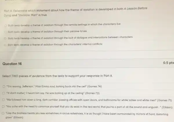 Part A. Determine which statement about how the theme of isolation is developed in both A Lesson Before
Dying and "Invisible Man"is true.
Both texts develop a theme of isolation through the remote settings in which the characters live.
Both texts develop a theme of isolation through their pensive tones.
Both texts develop a theme of isolation through the lack of dialogue and interactions between characters.
Both texts develop a theme of isolation through the characters' internal conflicts.
Question 16
Select TWO pieces of evidence from the texts to support your response in Part A.
D "I'm leaving, Jefferson," Miss Emma said, looking back into the cell" (Gaines 74)
D "It don't matter," I heard him say. He was looking up at the ceiling"(Gaines 73)
D "We followed him down a long, dark corridor,passing offices with open doors, and bathrooms for white ladies and white men" (Gaines 71).
D "You ache with the need to convince yourself that you do exist in the real world that you're a part of all the sound and anguish..." (Ellison).
"Like the bodiless heads you see sometimes in circus sideshows, it is as though I have been surrounded by mirrors of hard, distorting
glass" (Ellison)
0.5 pts