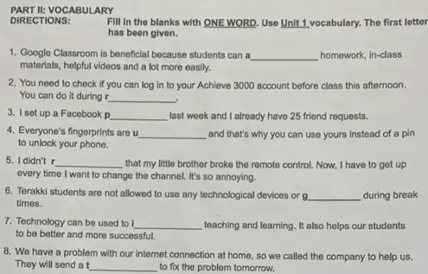 PART II:VOCABULARY
DIRECTIONS:
Fill in the blanks with ONE WORD. Use Unit 1 vocabulary. The first letter
has been given.
1. Google Classroom is beneficial because students can a __ homework, in-class
materials, helpful videos and a lot more easily.
2. You need to check if you can log in to your Achieve 3000 account before class this afternoon.
You can do it during r __
3. I set up a Facebook p __ last week and I already have 25 friend requests.
4. Everyone's fingerprints are u __ and that's why you can use yours instead of a pin
to unlock your phone.
5. I didn't r __ that my little brother broke the remote control.Now, I have to get up
every time I want to change the channel. It's so annoying.
6. Terakki students are not allowed to use any technological devices or g __ during break
times.
7. Technology can be used to i __ teaching and learning. It also helps our students
to be better and more successful.
8. We have a problem with our internet connection at home, so we called the company to help us.
They will send a t to fix the problem tomorrow.