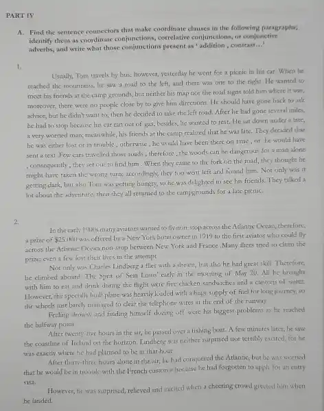 PART IV
A. Find the sentence connectors that make coordinate clauses in the following paragraphs;
identify them as coordinate conjunctions , correlative conjunctions . or conjunctive
adverbs and write what those conjunctions present as addition ,contrast.
__
1.
Usually,Tom travels by bus;however,yesterday he went for a picnic in his car.When he
reached the mountains,he saw a road to the left,and there was one to the right.He wanted to
meet his friends at the camp grounds but neither his map nor the road signs told him where it was;
moreover there were no people close by to give him directions .He should have gone back to ask
advice but he didn't want to;then he decided to take the left road After he had gone several miles,
he had to stop because his car ran out of gas;besides,he wanted to rest.He sat down under a tree,
a very worried man;meanwhile his friends at the camp realized that he was late.They decided that
he was either lost or in trouble ; otherwise he would have been there on time,or he would have
sent a text Few cars travelled those roads ; therefore the woods can be dangerous for a man alone
; consequently , they set out to find him .When they came to the fork on the road,they thought he
might have taken the wrong turn;accordingly,they too went left and found him.Not only was it
getting dark,but also Tom was getting hungry, so he was delighted to see his friends They talked a
lot about the adventure;then they all returned to the campgrounds for a late picniC.
2.
In the early 1900s many aviators wanted to fly non -stop across the Atlantic Ocean;therefore,
a prize of 25.000 was offered by a New York hotel owner in 1919 to the first aviator who could fly
across the Atlantic Ocean non-stop between New York and France .Many fliers tried to claim the
prize;even a few lost their lives in the attempt.
Not only was Charles Lindberg a flier with a dream but also he had great skill .Therefore,
he climbed aboard The Sprit of Sein Louis'early in the morning of May 20.All he brought
with him to eat and drink during the flight were five chicken sandwiches and a canteen of water.
However the specially built plane was heavily loaded with a huge supply of fuel for long journey, so
the wheels just barely managed to clear the telephone wires at the end of the runway.
Feeling drowsy and finding himself dozing off were his biggest problems as he reached
the halfway point.
After twenty -five hours in the air,he passed over a fishing boat.A few minutes later,he saw
the coastline of Ireland on the horizon Lindberg was neither surprised nor terribly excited.for he
was exactly where he had planned to be at that hour.
After thirty -three hours alone in the air,he had conquered the Atlantic,but he was worried
that he would be in trouble with the French customs because he had forgotten to apply for an entry
visa.
However ,he was surprised.relieved and excited when a cheering crowd greeted him when
he landed.