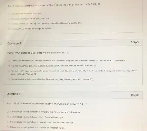 Part A: How do Jefferson's actions reveal he is struggling with an internal conflict? (ch. 9)
He fights with the other prisoners
He keeps asking about his execution date.
He calls himself an "old hog" and gets on his hands and knees to eat like one
He doesn't cut his hair or change his clothes.
Question 5
Part B: What evidence BEST supports the answer to Part A?
"There was an empty well between Jefferson and the rest of the prisoners. He was at the end of the cellblock..." (Gaines 71)
"His hair had grown out since the trial,but I am sure he had not combed it once " (Gaines 72).
"I'm go'n to show you how an old hog eat," he said He knelt down on the floor and put his head inside the bag and started eating without
using his hands" (Gaines 83)
"Youmans don't stay in no stall like this I'm an old hog they fattening up to kill" (Gaines 83).
Question 6
Part A: What does Grant mean when he says "the white man will win"? (ch 11)
If Grant stops visiting Jefferson, it will prove that he is a hog and nothing else.
If Grant stops visiting Jefferson Henri Pichot will be mayor.
If Grant stops visiting Jefferson, they will allow Miss Emma to visit him
If Grant stops visiting Jefferson, they will kill Jefferson faster.
0.5 pts
0.5 pts