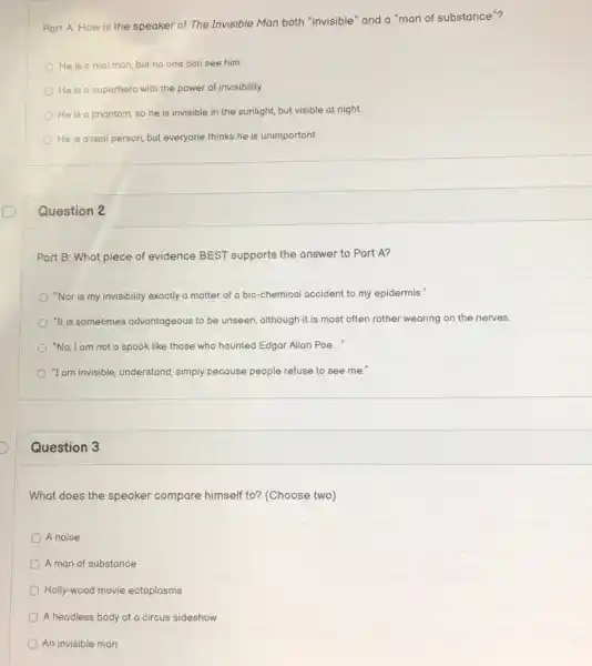 Part A: How is the speaker of The Invisible Man both "invisible "and a "man of substance"?
He is a real man, but no one can see him.
He is a superhero with the power of invisibility.
He is a phantom so he is invisible in the sunlight, but visible at night.
He is a real person, but everyone thinks he is unimportant
Question 2
Part B: What piece of evidence BEST supports the answer to Part A?
"Nor is my invisibility exactly a matter of a bio-chemical accident to my epidermis."
"It is sometimes advantageous to be unseen, although it is most often rather wearing on the nerves.
"No, I am not a spook like those who haunted Edgar Allan Poe..."
"I am invisible, understand simply because people refuse to see me."
Question 3
What does the speaker compare himself to?(Choose two)
D A noise
A man of substance
Holly-wood movie ectoplasms
A headless body at a circus sideshow
An invisible man