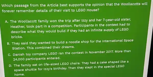 Which passage from the Article best supports the opinion that the Woollacotts will
forever remember details of their visit to LEGO House?
A. The Woollacott family won the trip after Izzy and her 7-year-old sister,
Heather, took part in a competition . Participants in the contest had to
describe what they would build if they had an infinite supply of LEGO
bricks.
B. They said they wanted to build a noodle shop for the International Space
Station. This combined their dreams.
C. Danish toy company LEGO ran the contest in November 2017. More than
24,000 participants entered.
D. The family sat on life-sized LEGO chairs They had a cake shaped like a
space shuttle for Izzy's birthday. Then they slept in the special LEGO
home.