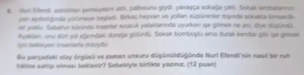 pemsiyesini aldi pallosunu giydi yavayza sokaga pikil Sokak lambalannin
yurumeye baskedi. Bikap hayvan ve yollar supGrenier disinda sokakta kimsecik.
for yours. Sabahan korinde insentar sicacil yataklarinda uyurken ise gitmek ne aol diye duplindu.
Ayakian, onu don, yol algandaki duraga gotGrdG. Sokak bomboptu ama durak kendisi gibi ipe gitmek
lgin belieyen insentaria doluydu.
Bu percedaki olay orglisli ve zaman unsuru dupünüldGgünde Nuri Efendi'nin nasil bir ruh
hilline sahip olmost beklenir? Sebebiyle birlikte yaziniz. (12 puan)