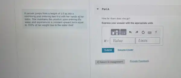 A person jumps from a height of 5.0 m into a
swimming pool entering feet first with her hands at her
sides. She maintains this position upon entering the
water and experiences a constant upward force equal
to 350%  of her weight due to the water itself.
How far down does she go?
Express your answer with the appropriate units.
H= Value	Units