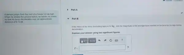 A person jumps from the roof of a house 3.8-m high
When he strikes the ground below, he bends his knees
so that his torso decelerates over an approximate
distance of 0.73 m
Part A
Part B
If the mass of his forso (excluding legs) is 42 kg , find the magnitude of the average force exerted on his torso by his legs during
deceleration
Express your answer using two significant figures.
F=