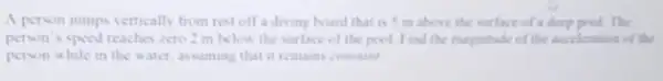 A person jumps vertically from rest off a diving board that is 5 m above the surface of a deep pool The
person's speed reaches zero 2 in below the surface of the pool Find the magnitude of the acceleration of the
person while in the water, assuming that it remains cominam!