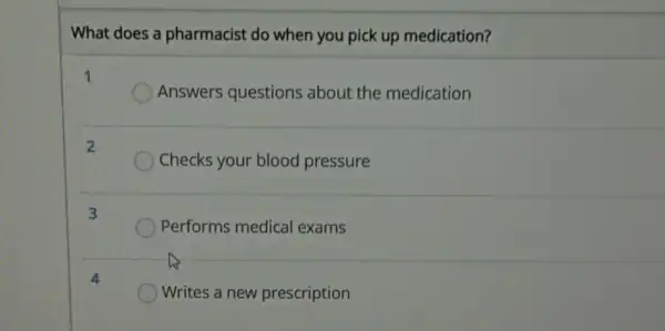 What does a pharmacist do when you pick up medication?
1
Answers questions about the medication
2
Checks your blood pressure
3
Performs medical exams
Writes a new prescription
4