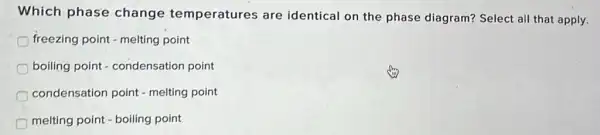 Which phase change temperatures are identical on the phase diagram? Select all that apply.
freezing point - melting point
boiling point - condensation point
condensation point - melting point
melting point - boiling point