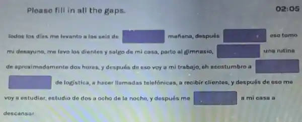 Please fill in all the gaps.
Todos los dias me levanto a las seis de square  mañana, después square  eso tomo
mi desayuno, me lavo los dientes y salgo de mi casa, parto al gimnasio, square  una rutina
de aproximadamente dos horas, y después do eso voy a mi trabajo, eh acostumbro a square 
square  de logistica, a hacer Ilamadas telelónicas, a recibir clientes, y después de eso mo
voy a estudiar, estudio de dos a ocho de la noche,y después me square  a mi casa a
02:05