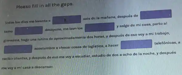 Please fill in all the gaps.
Todos los dias mo levanto a
square 
seis de la mañana después de
square 
tomo square  dosayuno, me lavn los
square 
y salgo de mi casa, parto al
gimnasio, hago una rutina de aproximadamente dos horas, y después de eso voy a mi trabajo.
square 
acostumbro a checar cosas de logistica, a hacer
square 
telefónicas, a
recibir clientes, y después de eso me voy a estudiar, estudio de dos a ocho de la noche, y después
me voy a mi casa a descansar.