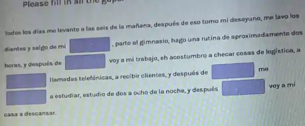 Please fill in all the
Todos los días me levanto a las seis de la mañana, después de eso tomo mi desayuno, me lavo los
dientes y salgo de mi square 
parto al gimnasio, hago una rutina de aproximad amente dos
horas, y después de square 
voy a mi trabajo eh acostumbro a checar cosas de logistica, a
square 
Ilamadas telefónicas, a recibir clientes, y después de
square  me
square 
a estudiar, estudio de dos a ocho de la noche, y después
square  voy a mi
casa a descansar.