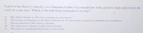 A plot of an object's velocity vas a function of time is a straight line with a positive slope and crosses the
r-axis at some time Which of the following statements is not true?
A.The object changes its direction of motion at some instant
B. The average acceleration of the object between any two time points is equal to its instantaneous acceleration
C. Theacecleration of the object is constant
D. The objectine ct changes its direction of motion
E. The object is instantancously at red at some instant