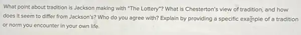 What point about tradition is Jackson making with "The Lottery"? What is Chesterton's view of tradition;and how
does it seem to differ from Jackson's? Who do you agree with?Explain by providing a specific example of a tradition
or norm you encounter in your own life.