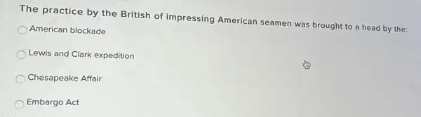 The practice by the British of impressing American seamen was brought to a head by the:
American blockade
Lewis and Clark expedition
Chesapeake Affair
Embargo Act