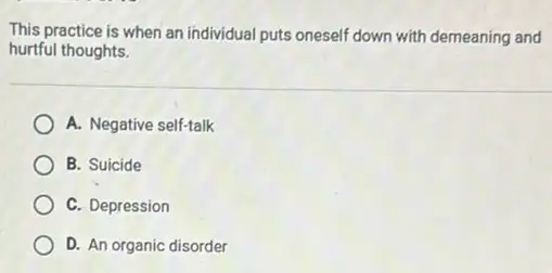 This practice is when an individual puts oneself down with demeaning and
hurtful thoughts.
A. Negative self-talk
B. Suicide
C. Depression
D. An organic disorder