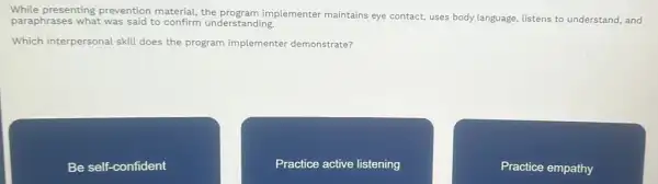 While presenting prevention material, the program implementer maintains eye contact, uses body language listens to understand, and
paraphrases what was said to confirm understanding.
Which interpersonal skill does the program implementer demonstrate?
Be self-confident
Practice active listening
Practice empathy