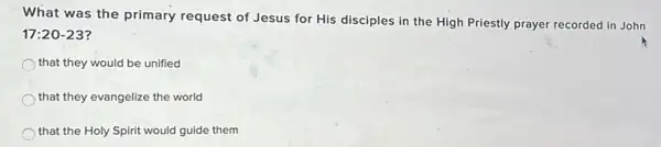 What was the primary request of Jesus for His disciples in the High Priestly prayer recorded in John
17:20-23
that they would be unified
that they evangelize the world
that the Holy Spirit would guide them