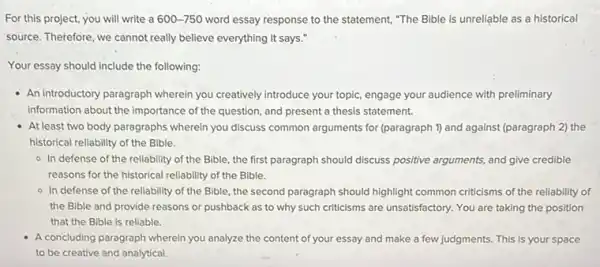 For this project, you will write a 600-750 word essay response to the statement, "The Bible is unreliable as a historical
source. Therefore, we cannot really believe everything it says."
Your essay should include the following:
- An introductory paragraph wherein you creatively introduce your topic, engage your audience with preliminary
information about the importance of the question, and present a thesis statement.
At least two body paragraphs wherein you discuss common arguments for (paragraph 1) and against (paragraph 2) the
historical reliability of the Bible.
- In defense of the reliability of the Bible , the first paragraph should discuss positive arguments, and give credible
reasons for the historical reliability of the Bible.
- In defense of the reliability of the Bible , the second paragraph should highlight common criticisms of the reliability of
the Bible and provide reasons or pushback as to why such criticisms are unsatisfactory. You are taking the position
that the Bible is reliable.
A concluding paragraph wherein you analyze the content of your essay and make a few judgments. This is your space
to be creative and analytical.