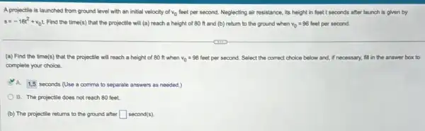 A projectile is launched from ground level with an initial velocity of v_(0) feet per second. Neglecting air resistance, its height in feet I seconds after launch is given by
s=-16t^2+v_(0)t Find the time(s) that the projectile will (a)reach a height of 80 ft and (b)return to the ground when v_(0)=96 feet per second.
(a) Find the time(s)that the projectile will reach a height of 80 ft when v_(0)=96 feet per second. Select the correct choice below and,If necessary, fill in the answer box to
complete your choice
1,5 seconds (Use a comma to separate answers as needed.)
B. The projectile does not reach 80 feet.
(b) The projectile retums to the ground after square  second(s).