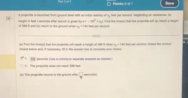 A projectile is launched from ground level with an initial velocity of v_(0) feet per second. Neglecting air resistance, its
height in feet t seconds after launch is given by s=-16t^2+v_(0)t Find the time(s) that the projectile will (a)reach a height
of 288 ft and (b) return to the ground when v_(0)=144 feet per second.
(a) Find the time(s)that the projectile will reach a height of 288 ft when v_(0)=144 feet per second. Select the correct
choice below and, if necessary, fill in the answer box to complete your choice.
D A. 3,6 seconds (Use a comma to separate answers as needed.)
B. The projectile does not reach 288 feet.
(b) The projectile returns to the ground after square  second(s)