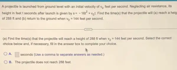 A projectile is launched from ground level with an initial velocity of v_(0) feet per second. Neglecting air resistance, its
height in feet t seconds after launch is given by s=-16t^2+v_(0)t Find the time(s) that the projectile will (a)reach a heig
of 288 ft and (b) return to the ground when v_(0)=144 feet per second.
(a) Find the time(s)that the projectile will reach a height of 288 ft when v_(0)=144 feet per second. Select the correct
choice below and, if necessary, fill in the answer box to complete your choice.
A. square  seconds (Use a comma to separate answers as needed.)
B. The projectile does not reach 288 feet.