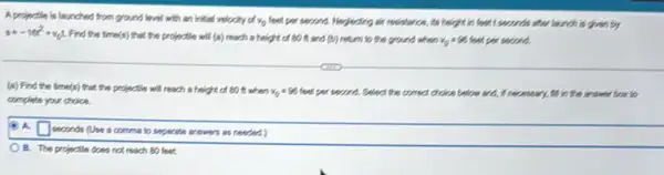 A projectile is launched from ground level with an initial velocity of y_(0) feel pen second. Neglecting sir resistance, its height in feel I seconds short tourch is given by
s=-16t^2+v_(0)t Find the time(s) that the projectle will (8) reach a height of 80 it and (b) return to the ground when vo feel per swared.
(a) Find the time(s)that the projectle will reach a height of 80 it; when v_(0)=96 leaf per second. Select the connect choice below and,if necessary, I'd in the answer box to
complete your choice.
(A) A.
square  seconds (Use a comma to separate answers at neededs
OB. The projectile does not reach 50 feet.