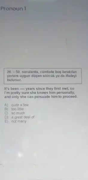 Pronoun 1
26.-50 sorularda, cümlede bos birakilan
yerlere uygun düsen sõzcúk ya da ifadeyi
bulunuz.
It's been - years since they first met .so
I'm pretty sure she knows him personally,
and only she can persuade him to proceed.
A) quite a few
B) too little
C) so much
D ) a great deal of
E ) not many