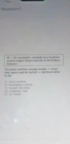 Pronoun 1
26,-50 sorularda, cumlede bos birakilan
yerlere uygun düsen sózcuk ya da ifadeyi
bulunuz.
Troubled children usually isolate __ from
their peers and do not let __ tell them what
to do.
A) them/another
B) themselves/others
C) herself the other
D) ourselves/one
E) us / theirs