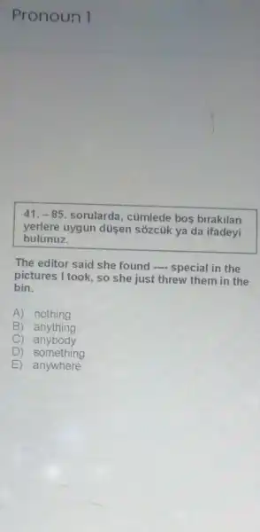 Pronoun 1
41.-85 sorularda, cümlede bos birakilan
yerlere uygun düsen sózcùk ya da ifadeyi
bulunuz.
The editor said she found - special in the
pictures I took, so she just threw them in the
bin.
A) nothing
B) anything
anybody
D ) something
E anywhere