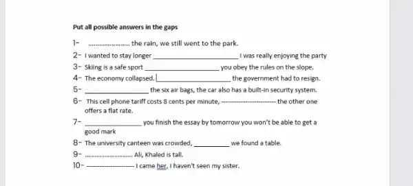 Put all possible answers in the gaps
__ the rain, we still went to the park.
2- I wanted to stay longer __ I was really enjoying the party
3- Skiing is a safe sport __ you obey the rules on the slope.
4- The economy collapsed. __ the government had to resign.
5- __ the six air bags,the car also has a built-in security system.
6- This cell phone tariff costs 8 cents per minute, __ the other one
offers a flat rate.
7- __ you finish the essay by tomorrow you won't be able to get a
good mark
8- The university canteen was crowded, __ we found a table.
g __ Ali, Khaled is tall.
10 __ .... -I came her, I haven't seen my sister.