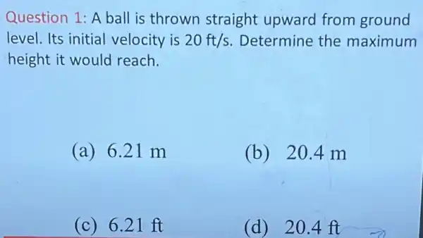 Question 1: A ball is thrown straight upward from ground
level. Its initial velocity is 20ft/s Determine the maximum
height it would reach.
(a) 621 m
(b) 20.4 m
(c) 621 ft
(d) 20 .4 ft