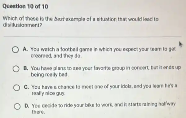 Question 10 of 10
Which of these is the best example of a situation that would lead to
disillusionment?
A. You watch a football game in which you expect your team to get
creamed, and they do.
B. You have plans to see your favorite group in concert, but it ends up
being really bad.
C. You have a chance to meet one of your idols, and you learn he's a
really nice guy.
D. You decide to ride your bike to work, and it starts raining halfway
there.