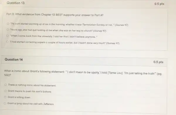 Question 13
Part B. What evidence from Chapter 13 BEST supports your answer to Part A?
"My ount started warming up at six in the morning, whether it was "Termination Sunday or not..." (Gaines 97)
"Years ago, she had quit looking at me when she was on her way to church"(Gaines 97)
"When I came back from the university, I told her that I didn't believe anymore.."
"I had started correcting papers a couple of hours earlier, but I hadn't done very much" (Gaines 97)
Question 14
What is ironic about Grant's following statement."I don't mean to be uppity, I told [Tante Lou]. "I'm just telling the truth""(pg.
100)
There is nothing ironic about his statement.
Grant means to push his aunt's buttons
Grant is sitting down.
Grant is lying about his visit with Jefferson.
0.5 pts
0.5 pts