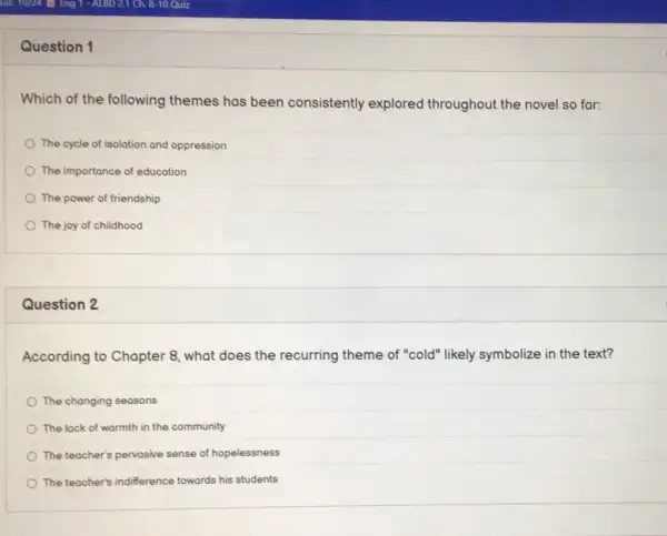 Question 1
Which of the following themes has been consistently explored throughout the novel so far:
The cycle of isolation and oppression
The importance of education
The power of friendship
The joy of childhood
Question 2
According to Chapter 8, what does the recurring theme of "cold" likely symbolize in the text?
The changing seasons
The lack of warmth in the community
The teacher's pervasive sense of hopelessness
The teacher's indifference towards his students