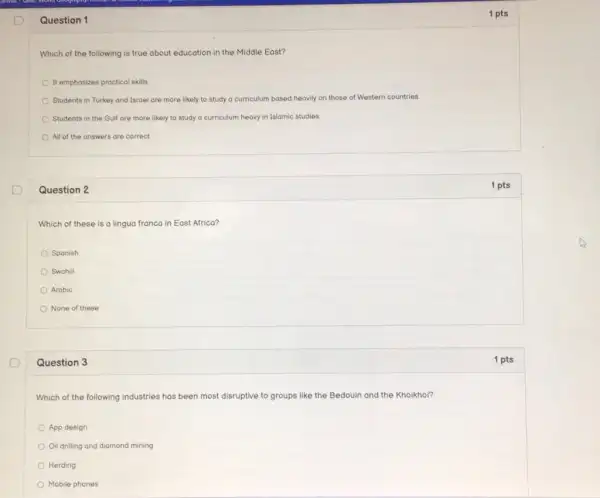 Question 1
Which of the following is true about education in the Middle East?
It emphasizes practical skills
Students in Turkey and Isroel are more likely to study a curriculum based heavily on those of Western countries.
Students in the Gulf are more likely to study a curriculum heavy in Islamic studies.
All of the onswers are correct
Question 2
Which of these is a lingua franca in East Africa?
Spanish
Swahili
Arabic
None of these
Question 3
Which of the following industries has been most disruptive to groups like the Bedouin and the Khoikhoi?
App design
Oil drilling and diamond mining
Herding
Mobile phones
1 pts
1 pts
1 pts
