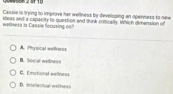 Question 2 of 10
Cassie is trying to improve her wellness by developing an openness to new
ideas and a capacity to question and think Which dimension of
wellness is Cassie focusing on?
A. Physical wellness
B. Social wellness
C. Emotional wellness
D. Intellectual wellness