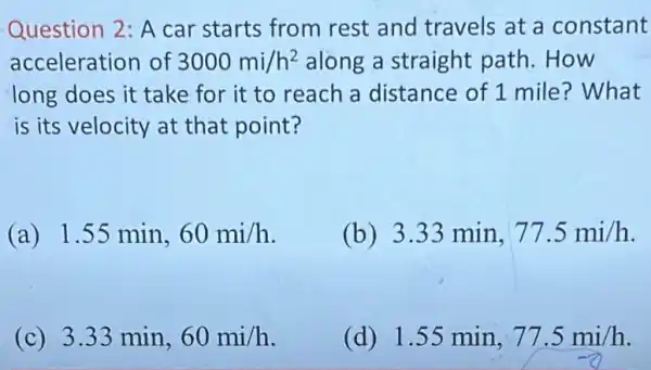 Question 2: A car starts from rest and travels at a constant
acceleration of 3000mi/h^2 along a straight path.How
long does it take for it to reach a distance of 1 mile? What
is its velocity at that point?
(a) 1.55 min, 60mi/h
(b) 3.33min,77.5mi/h
(c) 3.33 min, 60mi/h
(d) 1.55min,77.5mi/h