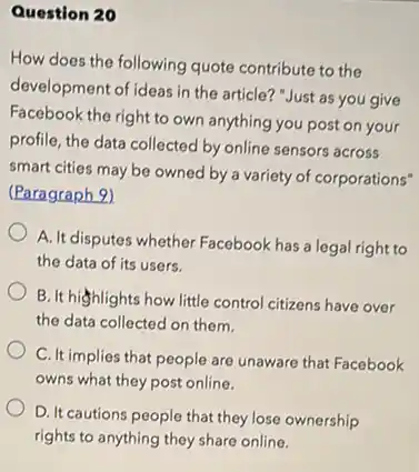 Question 20
How does the following quote contribute to the
development of ideas in the article? "Just as you give
Facebook the right to own anything you post on your
profile, the data collected by online sensors across
smart cities may be owned by a variety of corporations"
(Paragraph 9)
A. It disputes whether Facebook has a legal right to
the data of its users.
B. It highlights how little control citizens have over
the data collected on them.
C. It implies that people are unaware that Facebook
owns what they post online.
D. It cautions people that they lose ownership
rights to anything they share online.