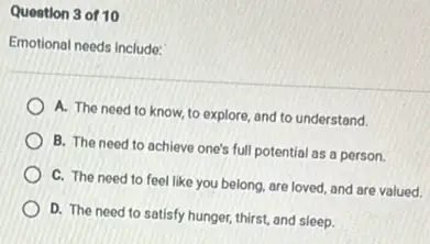 Question 3 of 10
Emotional needs include:
A. The need to know, to explore, and to understand.
B. The need to achieve one's full potential as a person.
C. The need to feel like you belong are loved, and are valued.
D. The need to satisfy hunger, thirst, and sleep.