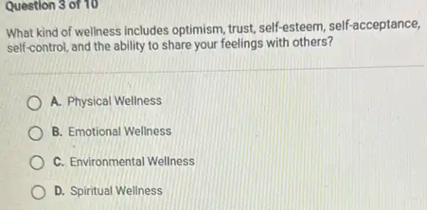 Question 3 of 10
What kind of wellness includes optimism, trust, self esteem, self-acceptance,
self-control, and the ability to share your feelings with others?
A. Physical Wellness
B. Emotional Wellness
C. Environmental Wellness
D. Spiritual Wellness