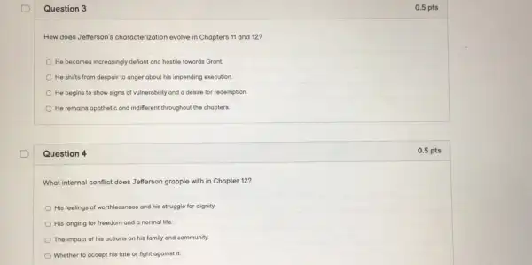 Question 3
How does Jefferson's characterization evolve in Chapters 11 and 12?
He becomes increasingly deflant and hostile towards Grant
He shifts from despair to anger about his impending execution.
He begins to show signs of vulnerability and a desire for redemption
He remains apathetic and indifferent throughout the chapters
Question 4
What internal conflict does Jefferson grapple with in Chapter 12?
His feelings of worthlessness and his struggle for dignity.
His longing for freedom and a normal life.
The impact of his actions on his family and community.
Whether to accept his fate or fight against it
0.5 pts
0.5 pts